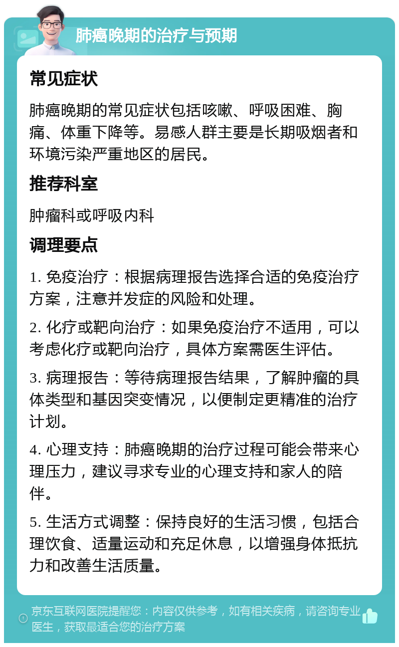 肺癌晚期的治疗与预期 常见症状 肺癌晚期的常见症状包括咳嗽、呼吸困难、胸痛、体重下降等。易感人群主要是长期吸烟者和环境污染严重地区的居民。 推荐科室 肿瘤科或呼吸内科 调理要点 1. 免疫治疗：根据病理报告选择合适的免疫治疗方案，注意并发症的风险和处理。 2. 化疗或靶向治疗：如果免疫治疗不适用，可以考虑化疗或靶向治疗，具体方案需医生评估。 3. 病理报告：等待病理报告结果，了解肿瘤的具体类型和基因突变情况，以便制定更精准的治疗计划。 4. 心理支持：肺癌晚期的治疗过程可能会带来心理压力，建议寻求专业的心理支持和家人的陪伴。 5. 生活方式调整：保持良好的生活习惯，包括合理饮食、适量运动和充足休息，以增强身体抵抗力和改善生活质量。