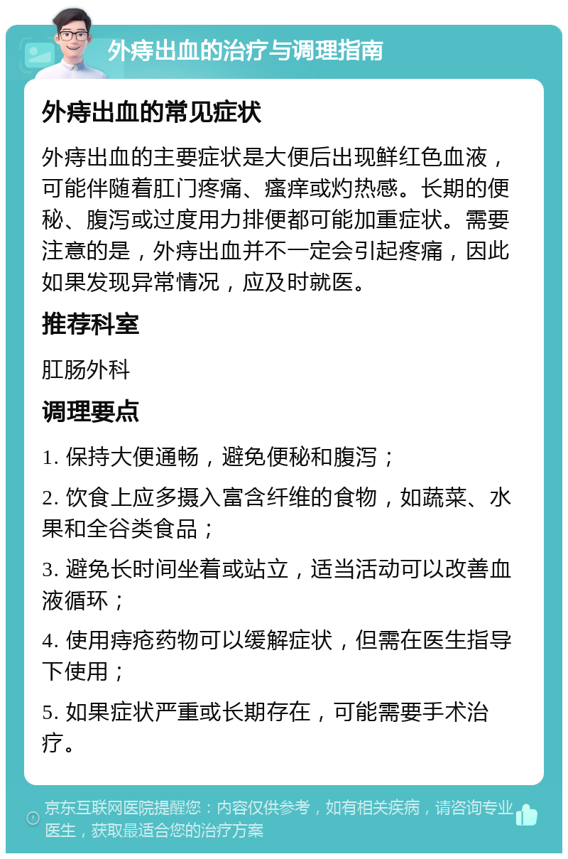 外痔出血的治疗与调理指南 外痔出血的常见症状 外痔出血的主要症状是大便后出现鲜红色血液，可能伴随着肛门疼痛、瘙痒或灼热感。长期的便秘、腹泻或过度用力排便都可能加重症状。需要注意的是，外痔出血并不一定会引起疼痛，因此如果发现异常情况，应及时就医。 推荐科室 肛肠外科 调理要点 1. 保持大便通畅，避免便秘和腹泻； 2. 饮食上应多摄入富含纤维的食物，如蔬菜、水果和全谷类食品； 3. 避免长时间坐着或站立，适当活动可以改善血液循环； 4. 使用痔疮药物可以缓解症状，但需在医生指导下使用； 5. 如果症状严重或长期存在，可能需要手术治疗。