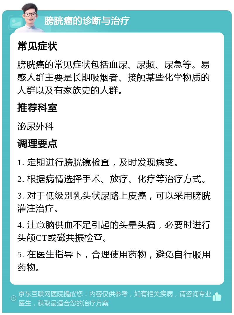 膀胱癌的诊断与治疗 常见症状 膀胱癌的常见症状包括血尿、尿频、尿急等。易感人群主要是长期吸烟者、接触某些化学物质的人群以及有家族史的人群。 推荐科室 泌尿外科 调理要点 1. 定期进行膀胱镜检查，及时发现病变。 2. 根据病情选择手术、放疗、化疗等治疗方式。 3. 对于低级别乳头状尿路上皮癌，可以采用膀胱灌注治疗。 4. 注意脑供血不足引起的头晕头痛，必要时进行头颅CT或磁共振检查。 5. 在医生指导下，合理使用药物，避免自行服用药物。