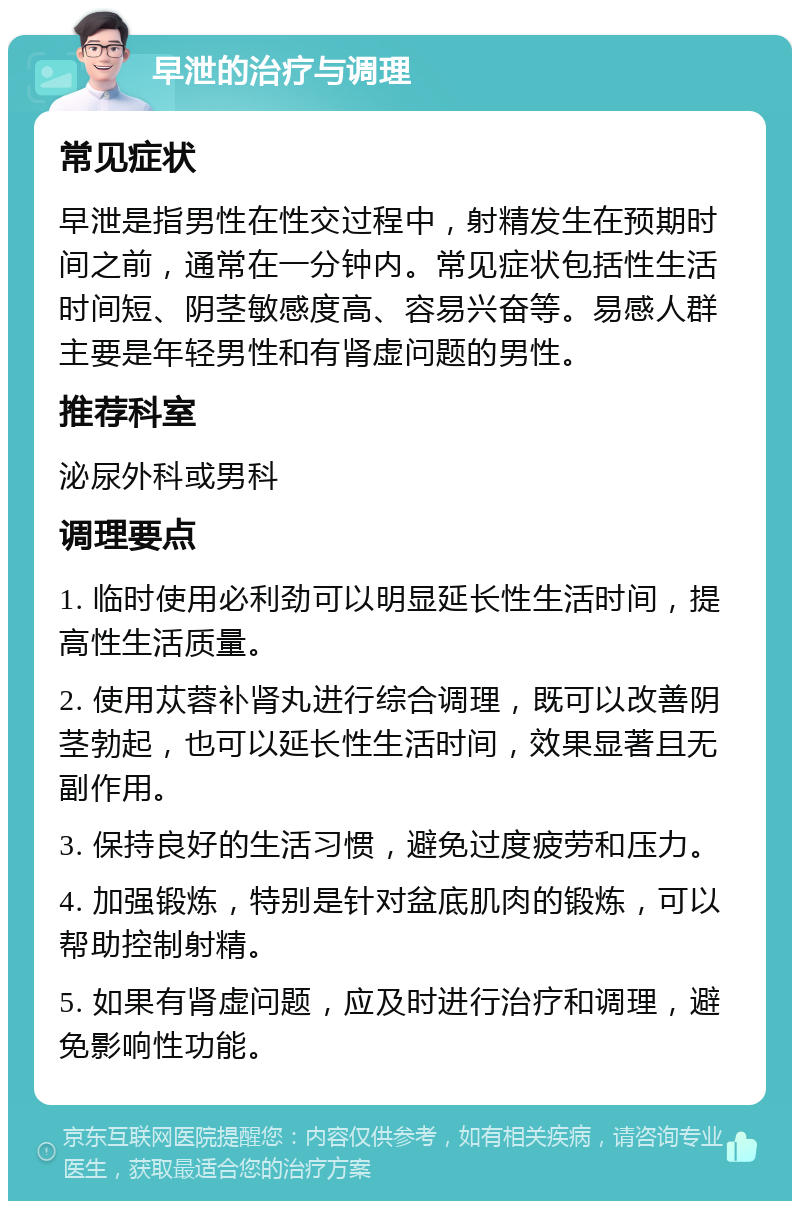 早泄的治疗与调理 常见症状 早泄是指男性在性交过程中，射精发生在预期时间之前，通常在一分钟内。常见症状包括性生活时间短、阴茎敏感度高、容易兴奋等。易感人群主要是年轻男性和有肾虚问题的男性。 推荐科室 泌尿外科或男科 调理要点 1. 临时使用必利劲可以明显延长性生活时间，提高性生活质量。 2. 使用苁蓉补肾丸进行综合调理，既可以改善阴茎勃起，也可以延长性生活时间，效果显著且无副作用。 3. 保持良好的生活习惯，避免过度疲劳和压力。 4. 加强锻炼，特别是针对盆底肌肉的锻炼，可以帮助控制射精。 5. 如果有肾虚问题，应及时进行治疗和调理，避免影响性功能。