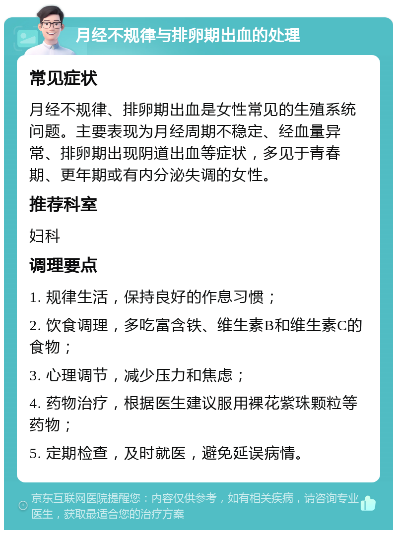 月经不规律与排卵期出血的处理 常见症状 月经不规律、排卵期出血是女性常见的生殖系统问题。主要表现为月经周期不稳定、经血量异常、排卵期出现阴道出血等症状，多见于青春期、更年期或有内分泌失调的女性。 推荐科室 妇科 调理要点 1. 规律生活，保持良好的作息习惯； 2. 饮食调理，多吃富含铁、维生素B和维生素C的食物； 3. 心理调节，减少压力和焦虑； 4. 药物治疗，根据医生建议服用裸花紫珠颗粒等药物； 5. 定期检查，及时就医，避免延误病情。