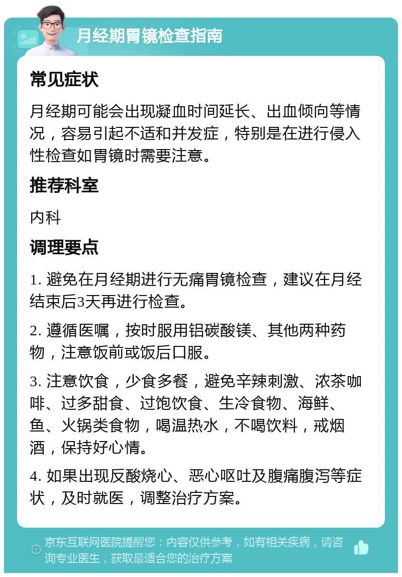 月经期胃镜检查指南 常见症状 月经期可能会出现凝血时间延长、出血倾向等情况，容易引起不适和并发症，特别是在进行侵入性检查如胃镜时需要注意。 推荐科室 内科 调理要点 1. 避免在月经期进行无痛胃镜检查，建议在月经结束后3天再进行检查。 2. 遵循医嘱，按时服用铝碳酸镁、其他两种药物，注意饭前或饭后口服。 3. 注意饮食，少食多餐，避免辛辣刺激、浓茶咖啡、过多甜食、过饱饮食、生冷食物、海鲜、鱼、火锅类食物，喝温热水，不喝饮料，戒烟酒，保持好心情。 4. 如果出现反酸烧心、恶心呕吐及腹痛腹泻等症状，及时就医，调整治疗方案。