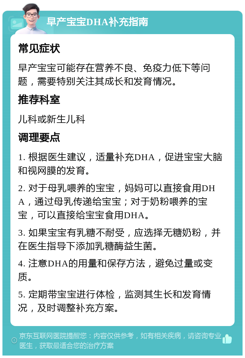 早产宝宝DHA补充指南 常见症状 早产宝宝可能存在营养不良、免疫力低下等问题，需要特别关注其成长和发育情况。 推荐科室 儿科或新生儿科 调理要点 1. 根据医生建议，适量补充DHA，促进宝宝大脑和视网膜的发育。 2. 对于母乳喂养的宝宝，妈妈可以直接食用DHA，通过母乳传递给宝宝；对于奶粉喂养的宝宝，可以直接给宝宝食用DHA。 3. 如果宝宝有乳糖不耐受，应选择无糖奶粉，并在医生指导下添加乳糖酶益生菌。 4. 注意DHA的用量和保存方法，避免过量或变质。 5. 定期带宝宝进行体检，监测其生长和发育情况，及时调整补充方案。