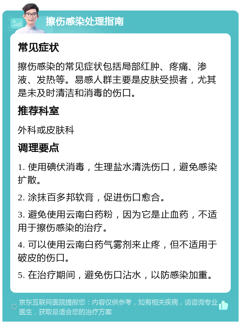 擦伤感染处理指南 常见症状 擦伤感染的常见症状包括局部红肿、疼痛、渗液、发热等。易感人群主要是皮肤受损者，尤其是未及时清洁和消毒的伤口。 推荐科室 外科或皮肤科 调理要点 1. 使用碘伏消毒，生理盐水清洗伤口，避免感染扩散。 2. 涂抹百多邦软膏，促进伤口愈合。 3. 避免使用云南白药粉，因为它是止血药，不适用于擦伤感染的治疗。 4. 可以使用云南白药气雾剂来止疼，但不适用于破皮的伤口。 5. 在治疗期间，避免伤口沾水，以防感染加重。