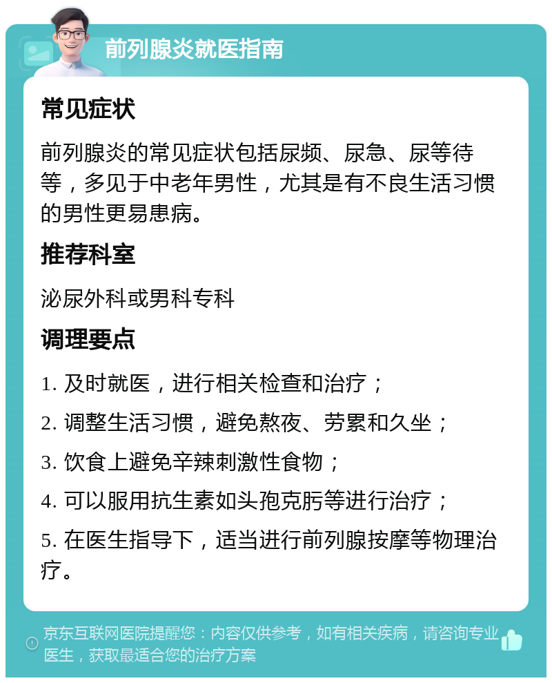 前列腺炎就医指南 常见症状 前列腺炎的常见症状包括尿频、尿急、尿等待等，多见于中老年男性，尤其是有不良生活习惯的男性更易患病。 推荐科室 泌尿外科或男科专科 调理要点 1. 及时就医，进行相关检查和治疗； 2. 调整生活习惯，避免熬夜、劳累和久坐； 3. 饮食上避免辛辣刺激性食物； 4. 可以服用抗生素如头孢克肟等进行治疗； 5. 在医生指导下，适当进行前列腺按摩等物理治疗。