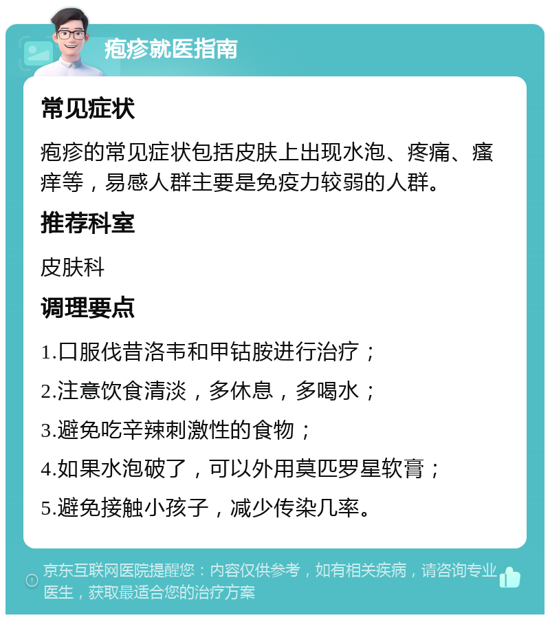 疱疹就医指南 常见症状 疱疹的常见症状包括皮肤上出现水泡、疼痛、瘙痒等，易感人群主要是免疫力较弱的人群。 推荐科室 皮肤科 调理要点 1.口服伐昔洛韦和甲钴胺进行治疗； 2.注意饮食清淡，多休息，多喝水； 3.避免吃辛辣刺激性的食物； 4.如果水泡破了，可以外用莫匹罗星软膏； 5.避免接触小孩子，减少传染几率。