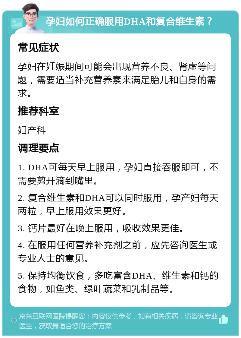 孕妇如何正确服用DHA和复合维生素？ 常见症状 孕妇在妊娠期间可能会出现营养不良、肾虚等问题，需要适当补充营养素来满足胎儿和自身的需求。 推荐科室 妇产科 调理要点 1. DHA可每天早上服用，孕妇直接吞服即可，不需要剪开滴到嘴里。 2. 复合维生素和DHA可以同时服用，孕产妇每天两粒，早上服用效果更好。 3. 钙片最好在晚上服用，吸收效果更佳。 4. 在服用任何营养补充剂之前，应先咨询医生或专业人士的意见。 5. 保持均衡饮食，多吃富含DHA、维生素和钙的食物，如鱼类、绿叶蔬菜和乳制品等。