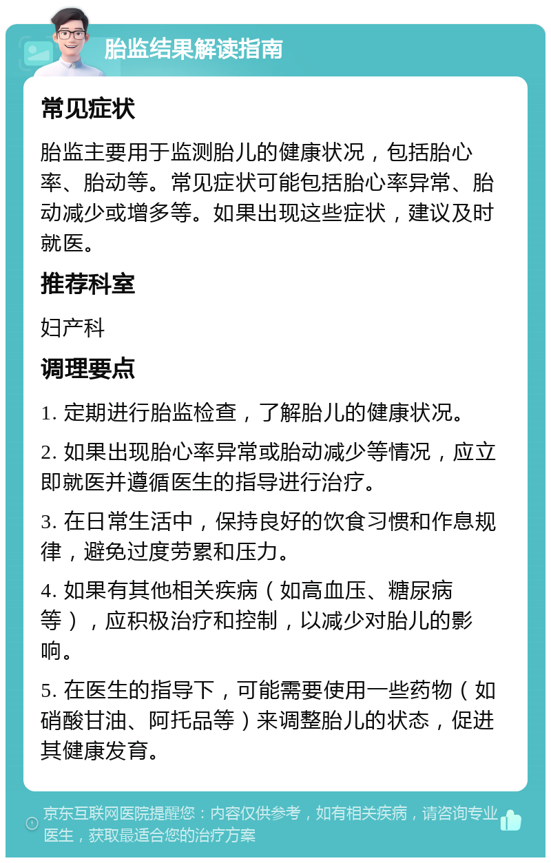 胎监结果解读指南 常见症状 胎监主要用于监测胎儿的健康状况，包括胎心率、胎动等。常见症状可能包括胎心率异常、胎动减少或增多等。如果出现这些症状，建议及时就医。 推荐科室 妇产科 调理要点 1. 定期进行胎监检查，了解胎儿的健康状况。 2. 如果出现胎心率异常或胎动减少等情况，应立即就医并遵循医生的指导进行治疗。 3. 在日常生活中，保持良好的饮食习惯和作息规律，避免过度劳累和压力。 4. 如果有其他相关疾病（如高血压、糖尿病等），应积极治疗和控制，以减少对胎儿的影响。 5. 在医生的指导下，可能需要使用一些药物（如硝酸甘油、阿托品等）来调整胎儿的状态，促进其健康发育。