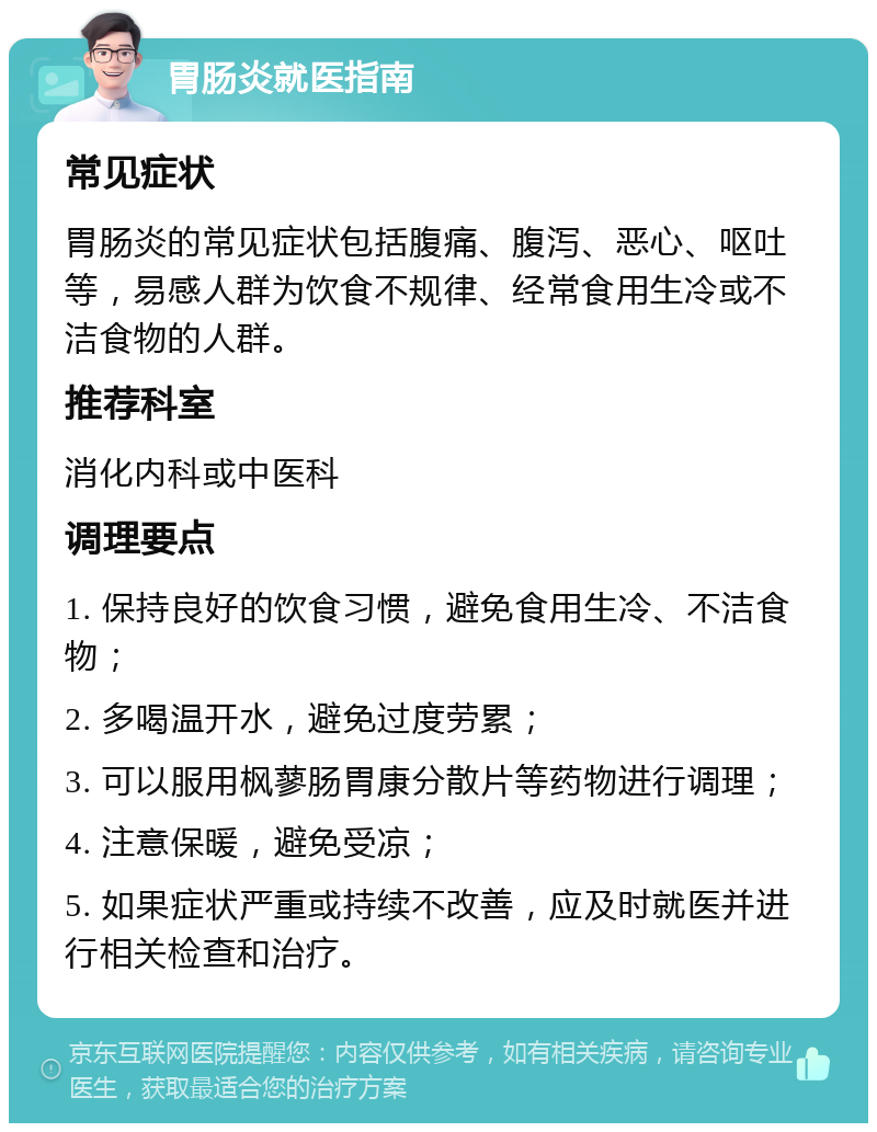 胃肠炎就医指南 常见症状 胃肠炎的常见症状包括腹痛、腹泻、恶心、呕吐等，易感人群为饮食不规律、经常食用生冷或不洁食物的人群。 推荐科室 消化内科或中医科 调理要点 1. 保持良好的饮食习惯，避免食用生冷、不洁食物； 2. 多喝温开水，避免过度劳累； 3. 可以服用枫蓼肠胃康分散片等药物进行调理； 4. 注意保暖，避免受凉； 5. 如果症状严重或持续不改善，应及时就医并进行相关检查和治疗。