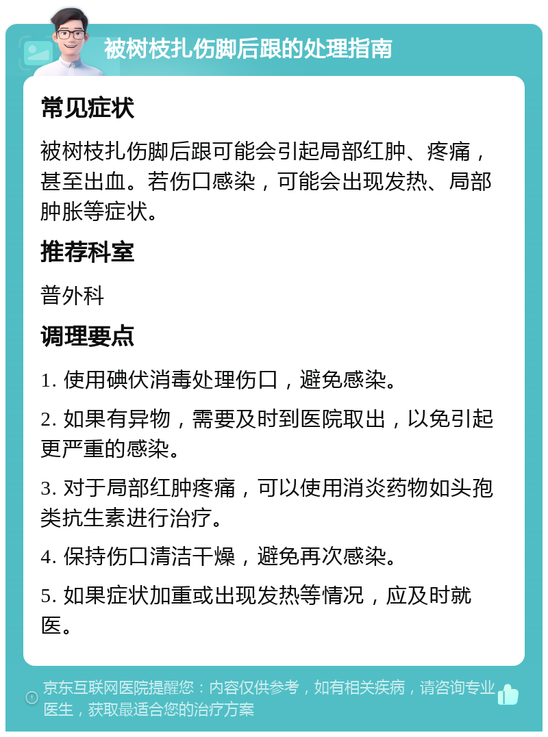 被树枝扎伤脚后跟的处理指南 常见症状 被树枝扎伤脚后跟可能会引起局部红肿、疼痛，甚至出血。若伤口感染，可能会出现发热、局部肿胀等症状。 推荐科室 普外科 调理要点 1. 使用碘伏消毒处理伤口，避免感染。 2. 如果有异物，需要及时到医院取出，以免引起更严重的感染。 3. 对于局部红肿疼痛，可以使用消炎药物如头孢类抗生素进行治疗。 4. 保持伤口清洁干燥，避免再次感染。 5. 如果症状加重或出现发热等情况，应及时就医。