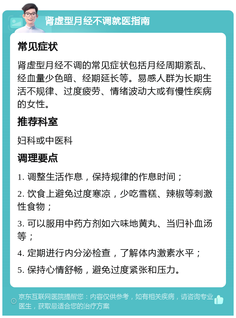 肾虚型月经不调就医指南 常见症状 肾虚型月经不调的常见症状包括月经周期紊乱、经血量少色暗、经期延长等。易感人群为长期生活不规律、过度疲劳、情绪波动大或有慢性疾病的女性。 推荐科室 妇科或中医科 调理要点 1. 调整生活作息，保持规律的作息时间； 2. 饮食上避免过度寒凉，少吃雪糕、辣椒等刺激性食物； 3. 可以服用中药方剂如六味地黄丸、当归补血汤等； 4. 定期进行内分泌检查，了解体内激素水平； 5. 保持心情舒畅，避免过度紧张和压力。