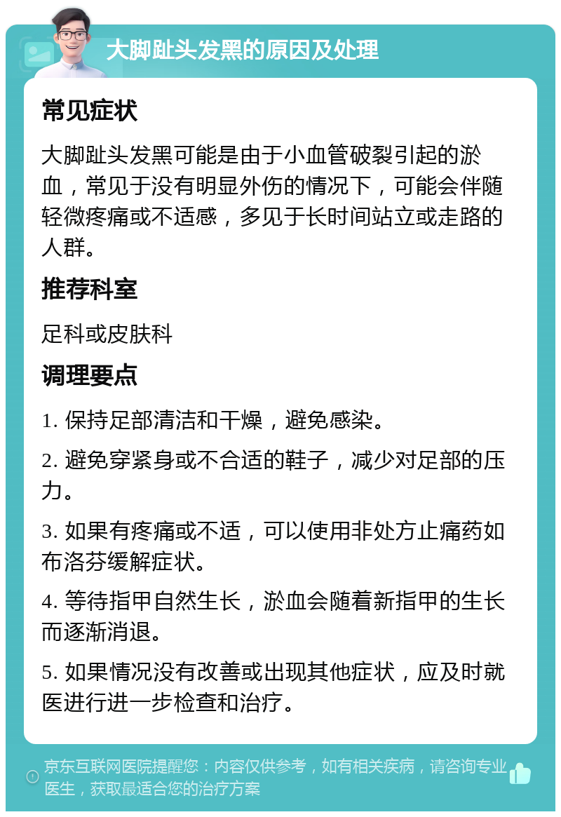 大脚趾头发黑的原因及处理 常见症状 大脚趾头发黑可能是由于小血管破裂引起的淤血，常见于没有明显外伤的情况下，可能会伴随轻微疼痛或不适感，多见于长时间站立或走路的人群。 推荐科室 足科或皮肤科 调理要点 1. 保持足部清洁和干燥，避免感染。 2. 避免穿紧身或不合适的鞋子，减少对足部的压力。 3. 如果有疼痛或不适，可以使用非处方止痛药如布洛芬缓解症状。 4. 等待指甲自然生长，淤血会随着新指甲的生长而逐渐消退。 5. 如果情况没有改善或出现其他症状，应及时就医进行进一步检查和治疗。