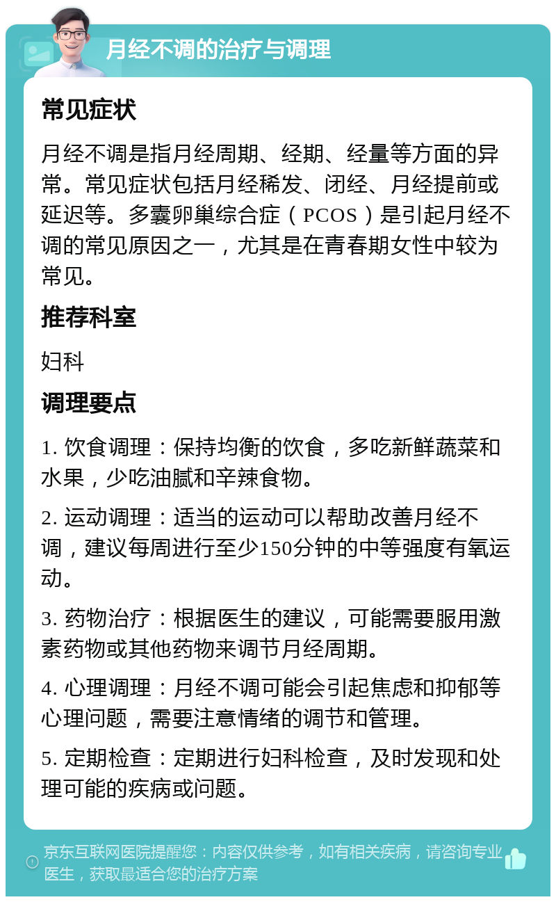 月经不调的治疗与调理 常见症状 月经不调是指月经周期、经期、经量等方面的异常。常见症状包括月经稀发、闭经、月经提前或延迟等。多囊卵巢综合症（PCOS）是引起月经不调的常见原因之一，尤其是在青春期女性中较为常见。 推荐科室 妇科 调理要点 1. 饮食调理：保持均衡的饮食，多吃新鲜蔬菜和水果，少吃油腻和辛辣食物。 2. 运动调理：适当的运动可以帮助改善月经不调，建议每周进行至少150分钟的中等强度有氧运动。 3. 药物治疗：根据医生的建议，可能需要服用激素药物或其他药物来调节月经周期。 4. 心理调理：月经不调可能会引起焦虑和抑郁等心理问题，需要注意情绪的调节和管理。 5. 定期检查：定期进行妇科检查，及时发现和处理可能的疾病或问题。