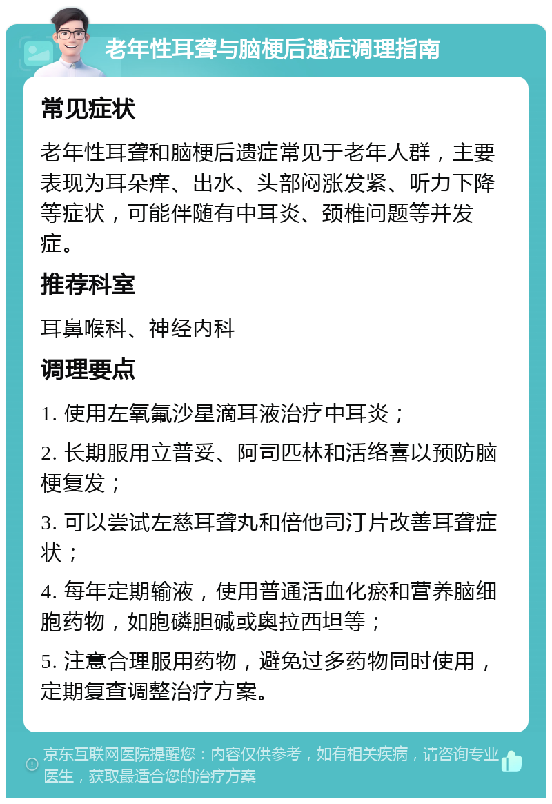 老年性耳聋与脑梗后遗症调理指南 常见症状 老年性耳聋和脑梗后遗症常见于老年人群，主要表现为耳朵痒、出水、头部闷涨发紧、听力下降等症状，可能伴随有中耳炎、颈椎问题等并发症。 推荐科室 耳鼻喉科、神经内科 调理要点 1. 使用左氧氟沙星滴耳液治疗中耳炎； 2. 长期服用立普妥、阿司匹林和活络喜以预防脑梗复发； 3. 可以尝试左慈耳聋丸和倍他司汀片改善耳聋症状； 4. 每年定期输液，使用普通活血化瘀和营养脑细胞药物，如胞磷胆碱或奥拉西坦等； 5. 注意合理服用药物，避免过多药物同时使用，定期复查调整治疗方案。