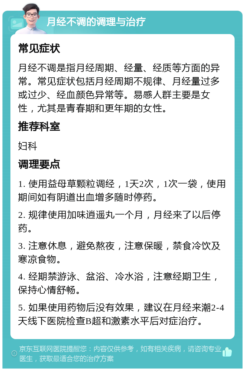 月经不调的调理与治疗 常见症状 月经不调是指月经周期、经量、经质等方面的异常。常见症状包括月经周期不规律、月经量过多或过少、经血颜色异常等。易感人群主要是女性，尤其是青春期和更年期的女性。 推荐科室 妇科 调理要点 1. 使用益母草颗粒调经，1天2次，1次一袋，使用期间如有阴道出血增多随时停药。 2. 规律使用加味逍遥丸一个月，月经来了以后停药。 3. 注意休息，避免熬夜，注意保暖，禁食冷饮及寒凉食物。 4. 经期禁游泳、盆浴、冷水浴，注意经期卫生，保持心情舒畅。 5. 如果使用药物后没有效果，建议在月经来潮2-4天线下医院检查B超和激素水平后对症治疗。