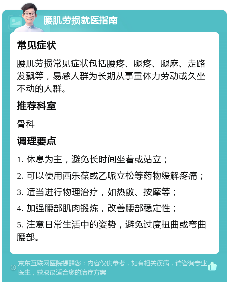 腰肌劳损就医指南 常见症状 腰肌劳损常见症状包括腰疼、腿疼、腿麻、走路发飘等，易感人群为长期从事重体力劳动或久坐不动的人群。 推荐科室 骨科 调理要点 1. 休息为主，避免长时间坐着或站立； 2. 可以使用西乐葆或乙哌立松等药物缓解疼痛； 3. 适当进行物理治疗，如热敷、按摩等； 4. 加强腰部肌肉锻炼，改善腰部稳定性； 5. 注意日常生活中的姿势，避免过度扭曲或弯曲腰部。