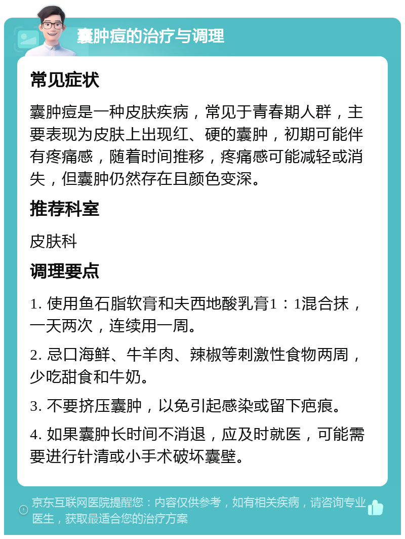 囊肿痘的治疗与调理 常见症状 囊肿痘是一种皮肤疾病，常见于青春期人群，主要表现为皮肤上出现红、硬的囊肿，初期可能伴有疼痛感，随着时间推移，疼痛感可能减轻或消失，但囊肿仍然存在且颜色变深。 推荐科室 皮肤科 调理要点 1. 使用鱼石脂软膏和夫西地酸乳膏1：1混合抹，一天两次，连续用一周。 2. 忌口海鲜、牛羊肉、辣椒等刺激性食物两周，少吃甜食和牛奶。 3. 不要挤压囊肿，以免引起感染或留下疤痕。 4. 如果囊肿长时间不消退，应及时就医，可能需要进行针清或小手术破坏囊壁。