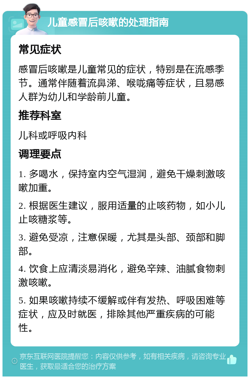 儿童感冒后咳嗽的处理指南 常见症状 感冒后咳嗽是儿童常见的症状，特别是在流感季节。通常伴随着流鼻涕、喉咙痛等症状，且易感人群为幼儿和学龄前儿童。 推荐科室 儿科或呼吸内科 调理要点 1. 多喝水，保持室内空气湿润，避免干燥刺激咳嗽加重。 2. 根据医生建议，服用适量的止咳药物，如小儿止咳糖浆等。 3. 避免受凉，注意保暖，尤其是头部、颈部和脚部。 4. 饮食上应清淡易消化，避免辛辣、油腻食物刺激咳嗽。 5. 如果咳嗽持续不缓解或伴有发热、呼吸困难等症状，应及时就医，排除其他严重疾病的可能性。