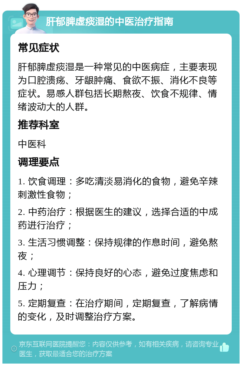 肝郁脾虚痰湿的中医治疗指南 常见症状 肝郁脾虚痰湿是一种常见的中医病症，主要表现为口腔溃疡、牙龈肿痛、食欲不振、消化不良等症状。易感人群包括长期熬夜、饮食不规律、情绪波动大的人群。 推荐科室 中医科 调理要点 1. 饮食调理：多吃清淡易消化的食物，避免辛辣刺激性食物； 2. 中药治疗：根据医生的建议，选择合适的中成药进行治疗； 3. 生活习惯调整：保持规律的作息时间，避免熬夜； 4. 心理调节：保持良好的心态，避免过度焦虑和压力； 5. 定期复查：在治疗期间，定期复查，了解病情的变化，及时调整治疗方案。