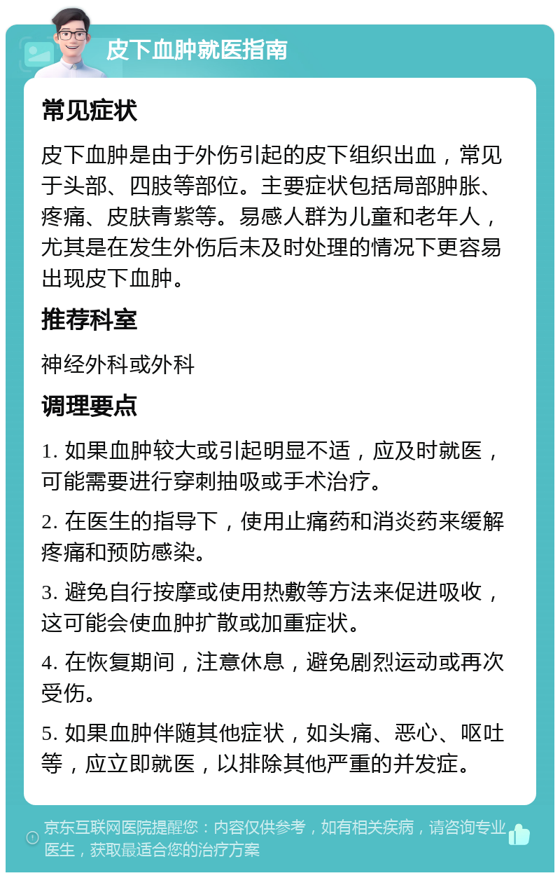 皮下血肿就医指南 常见症状 皮下血肿是由于外伤引起的皮下组织出血，常见于头部、四肢等部位。主要症状包括局部肿胀、疼痛、皮肤青紫等。易感人群为儿童和老年人，尤其是在发生外伤后未及时处理的情况下更容易出现皮下血肿。 推荐科室 神经外科或外科 调理要点 1. 如果血肿较大或引起明显不适，应及时就医，可能需要进行穿刺抽吸或手术治疗。 2. 在医生的指导下，使用止痛药和消炎药来缓解疼痛和预防感染。 3. 避免自行按摩或使用热敷等方法来促进吸收，这可能会使血肿扩散或加重症状。 4. 在恢复期间，注意休息，避免剧烈运动或再次受伤。 5. 如果血肿伴随其他症状，如头痛、恶心、呕吐等，应立即就医，以排除其他严重的并发症。