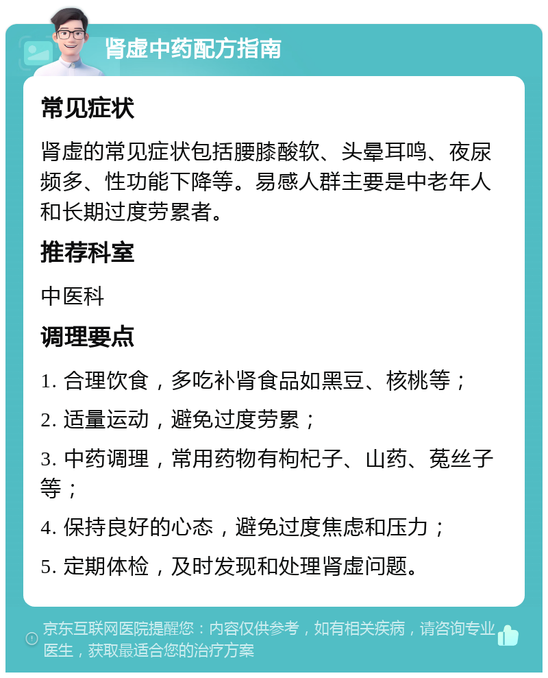 肾虚中药配方指南 常见症状 肾虚的常见症状包括腰膝酸软、头晕耳鸣、夜尿频多、性功能下降等。易感人群主要是中老年人和长期过度劳累者。 推荐科室 中医科 调理要点 1. 合理饮食，多吃补肾食品如黑豆、核桃等； 2. 适量运动，避免过度劳累； 3. 中药调理，常用药物有枸杞子、山药、菟丝子等； 4. 保持良好的心态，避免过度焦虑和压力； 5. 定期体检，及时发现和处理肾虚问题。