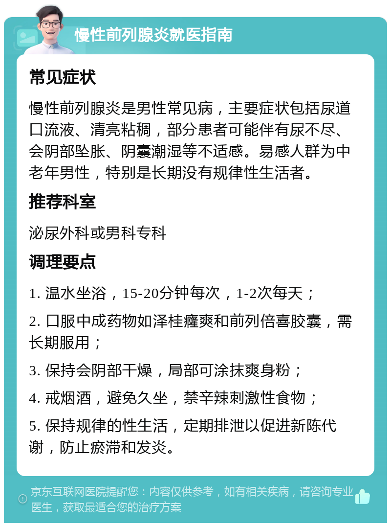 慢性前列腺炎就医指南 常见症状 慢性前列腺炎是男性常见病，主要症状包括尿道口流液、清亮粘稠，部分患者可能伴有尿不尽、会阴部坠胀、阴囊潮湿等不适感。易感人群为中老年男性，特别是长期没有规律性生活者。 推荐科室 泌尿外科或男科专科 调理要点 1. 温水坐浴，15-20分钟每次，1-2次每天； 2. 口服中成药物如泽桂癃爽和前列倍喜胶囊，需长期服用； 3. 保持会阴部干燥，局部可涂抹爽身粉； 4. 戒烟酒，避免久坐，禁辛辣刺激性食物； 5. 保持规律的性生活，定期排泄以促进新陈代谢，防止瘀滞和发炎。