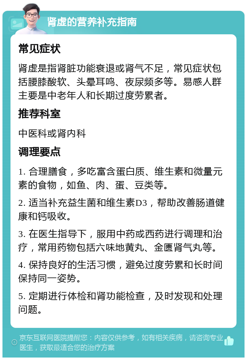 肾虚的营养补充指南 常见症状 肾虚是指肾脏功能衰退或肾气不足，常见症状包括腰膝酸软、头晕耳鸣、夜尿频多等。易感人群主要是中老年人和长期过度劳累者。 推荐科室 中医科或肾内科 调理要点 1. 合理膳食，多吃富含蛋白质、维生素和微量元素的食物，如鱼、肉、蛋、豆类等。 2. 适当补充益生菌和维生素D3，帮助改善肠道健康和钙吸收。 3. 在医生指导下，服用中药或西药进行调理和治疗，常用药物包括六味地黄丸、金匮肾气丸等。 4. 保持良好的生活习惯，避免过度劳累和长时间保持同一姿势。 5. 定期进行体检和肾功能检查，及时发现和处理问题。