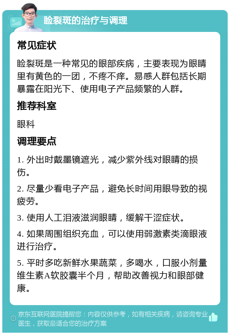 睑裂斑的治疗与调理 常见症状 睑裂斑是一种常见的眼部疾病，主要表现为眼睛里有黄色的一团，不疼不痒。易感人群包括长期暴露在阳光下、使用电子产品频繁的人群。 推荐科室 眼科 调理要点 1. 外出时戴墨镜遮光，减少紫外线对眼睛的损伤。 2. 尽量少看电子产品，避免长时间用眼导致的视疲劳。 3. 使用人工泪液滋润眼睛，缓解干涩症状。 4. 如果周围组织充血，可以使用弱激素类滴眼液进行治疗。 5. 平时多吃新鲜水果蔬菜，多喝水，口服小剂量维生素A软胶囊半个月，帮助改善视力和眼部健康。