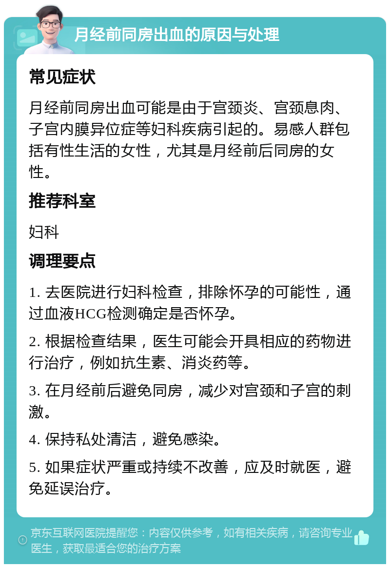 月经前同房出血的原因与处理 常见症状 月经前同房出血可能是由于宫颈炎、宫颈息肉、子宫内膜异位症等妇科疾病引起的。易感人群包括有性生活的女性，尤其是月经前后同房的女性。 推荐科室 妇科 调理要点 1. 去医院进行妇科检查，排除怀孕的可能性，通过血液HCG检测确定是否怀孕。 2. 根据检查结果，医生可能会开具相应的药物进行治疗，例如抗生素、消炎药等。 3. 在月经前后避免同房，减少对宫颈和子宫的刺激。 4. 保持私处清洁，避免感染。 5. 如果症状严重或持续不改善，应及时就医，避免延误治疗。