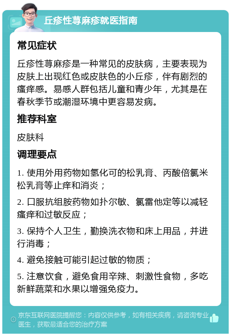 丘疹性荨麻疹就医指南 常见症状 丘疹性荨麻疹是一种常见的皮肤病，主要表现为皮肤上出现红色或皮肤色的小丘疹，伴有剧烈的瘙痒感。易感人群包括儿童和青少年，尤其是在春秋季节或潮湿环境中更容易发病。 推荐科室 皮肤科 调理要点 1. 使用外用药物如氢化可的松乳膏、丙酸倍氯米松乳膏等止痒和消炎； 2. 口服抗组胺药物如扑尔敏、氯雷他定等以减轻瘙痒和过敏反应； 3. 保持个人卫生，勤换洗衣物和床上用品，并进行消毒； 4. 避免接触可能引起过敏的物质； 5. 注意饮食，避免食用辛辣、刺激性食物，多吃新鲜蔬菜和水果以增强免疫力。