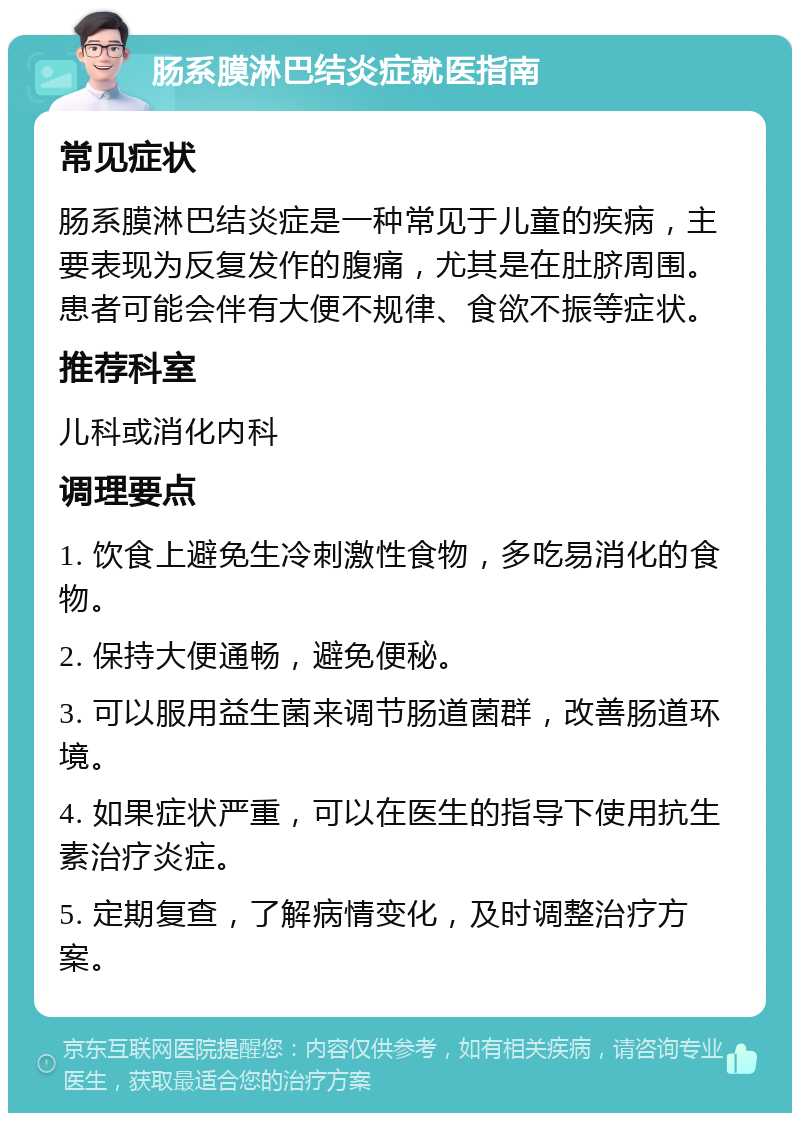 肠系膜淋巴结炎症就医指南 常见症状 肠系膜淋巴结炎症是一种常见于儿童的疾病，主要表现为反复发作的腹痛，尤其是在肚脐周围。患者可能会伴有大便不规律、食欲不振等症状。 推荐科室 儿科或消化内科 调理要点 1. 饮食上避免生冷刺激性食物，多吃易消化的食物。 2. 保持大便通畅，避免便秘。 3. 可以服用益生菌来调节肠道菌群，改善肠道环境。 4. 如果症状严重，可以在医生的指导下使用抗生素治疗炎症。 5. 定期复查，了解病情变化，及时调整治疗方案。