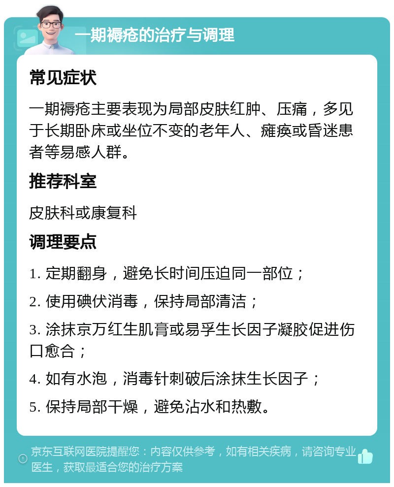 一期褥疮的治疗与调理 常见症状 一期褥疮主要表现为局部皮肤红肿、压痛，多见于长期卧床或坐位不变的老年人、瘫痪或昏迷患者等易感人群。 推荐科室 皮肤科或康复科 调理要点 1. 定期翻身，避免长时间压迫同一部位； 2. 使用碘伏消毒，保持局部清洁； 3. 涂抹京万红生肌膏或易孚生长因子凝胶促进伤口愈合； 4. 如有水泡，消毒针刺破后涂抹生长因子； 5. 保持局部干燥，避免沾水和热敷。