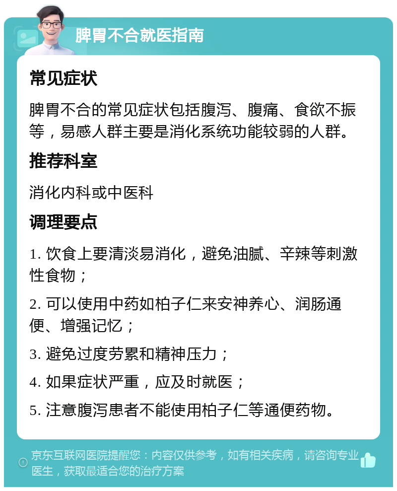 脾胃不合就医指南 常见症状 脾胃不合的常见症状包括腹泻、腹痛、食欲不振等，易感人群主要是消化系统功能较弱的人群。 推荐科室 消化内科或中医科 调理要点 1. 饮食上要清淡易消化，避免油腻、辛辣等刺激性食物； 2. 可以使用中药如柏子仁来安神养心、润肠通便、增强记忆； 3. 避免过度劳累和精神压力； 4. 如果症状严重，应及时就医； 5. 注意腹泻患者不能使用柏子仁等通便药物。