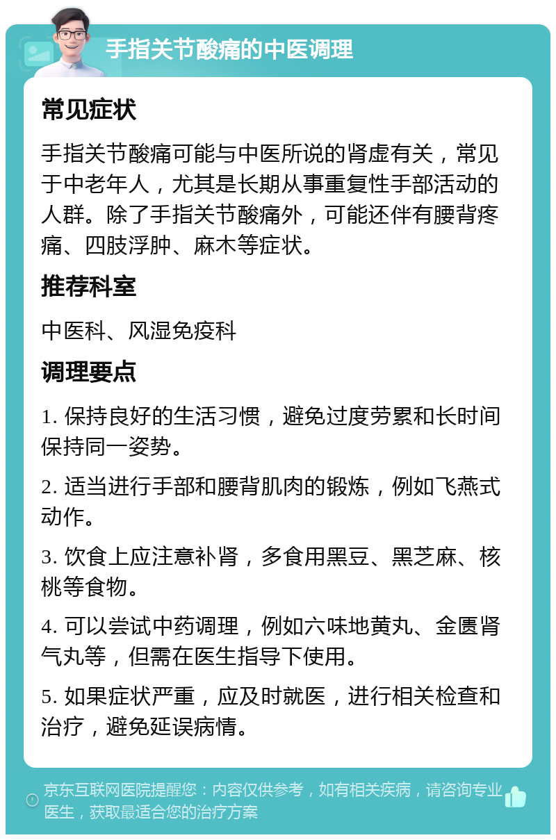 手指关节酸痛的中医调理 常见症状 手指关节酸痛可能与中医所说的肾虚有关，常见于中老年人，尤其是长期从事重复性手部活动的人群。除了手指关节酸痛外，可能还伴有腰背疼痛、四肢浮肿、麻木等症状。 推荐科室 中医科、风湿免疫科 调理要点 1. 保持良好的生活习惯，避免过度劳累和长时间保持同一姿势。 2. 适当进行手部和腰背肌肉的锻炼，例如飞燕式动作。 3. 饮食上应注意补肾，多食用黑豆、黑芝麻、核桃等食物。 4. 可以尝试中药调理，例如六味地黄丸、金匮肾气丸等，但需在医生指导下使用。 5. 如果症状严重，应及时就医，进行相关检查和治疗，避免延误病情。