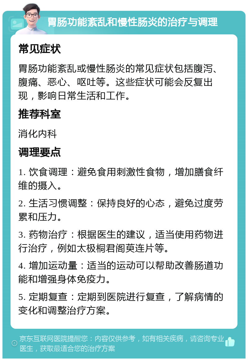 胃肠功能紊乱和慢性肠炎的治疗与调理 常见症状 胃肠功能紊乱或慢性肠炎的常见症状包括腹泻、腹痛、恶心、呕吐等。这些症状可能会反复出现，影响日常生活和工作。 推荐科室 消化内科 调理要点 1. 饮食调理：避免食用刺激性食物，增加膳食纤维的摄入。 2. 生活习惯调整：保持良好的心态，避免过度劳累和压力。 3. 药物治疗：根据医生的建议，适当使用药物进行治疗，例如太极桐君阁萸连片等。 4. 增加运动量：适当的运动可以帮助改善肠道功能和增强身体免疫力。 5. 定期复查：定期到医院进行复查，了解病情的变化和调整治疗方案。