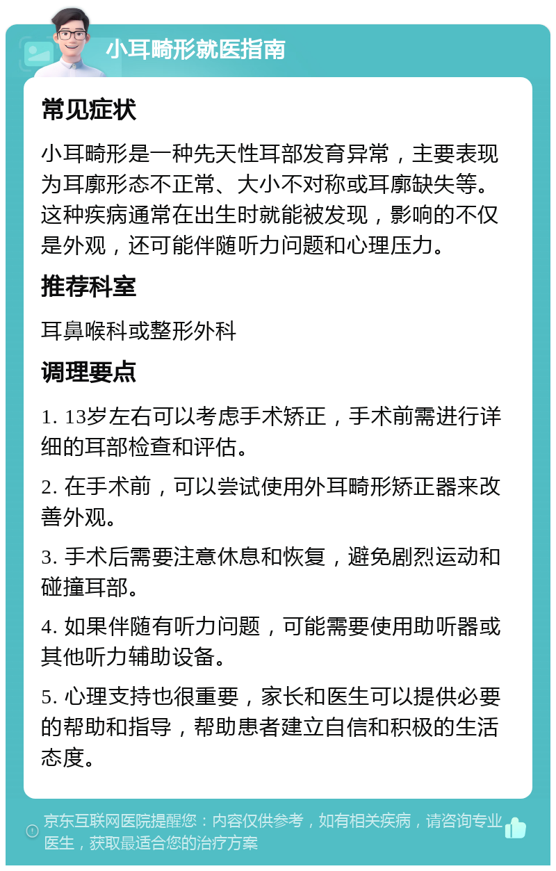 小耳畸形就医指南 常见症状 小耳畸形是一种先天性耳部发育异常，主要表现为耳廓形态不正常、大小不对称或耳廓缺失等。这种疾病通常在出生时就能被发现，影响的不仅是外观，还可能伴随听力问题和心理压力。 推荐科室 耳鼻喉科或整形外科 调理要点 1. 13岁左右可以考虑手术矫正，手术前需进行详细的耳部检查和评估。 2. 在手术前，可以尝试使用外耳畸形矫正器来改善外观。 3. 手术后需要注意休息和恢复，避免剧烈运动和碰撞耳部。 4. 如果伴随有听力问题，可能需要使用助听器或其他听力辅助设备。 5. 心理支持也很重要，家长和医生可以提供必要的帮助和指导，帮助患者建立自信和积极的生活态度。