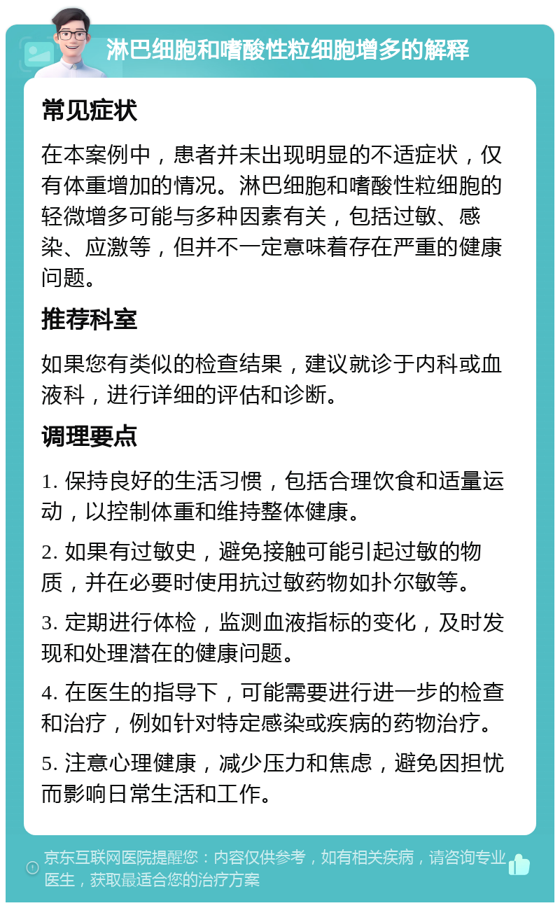 淋巴细胞和嗜酸性粒细胞增多的解释 常见症状 在本案例中，患者并未出现明显的不适症状，仅有体重增加的情况。淋巴细胞和嗜酸性粒细胞的轻微增多可能与多种因素有关，包括过敏、感染、应激等，但并不一定意味着存在严重的健康问题。 推荐科室 如果您有类似的检查结果，建议就诊于内科或血液科，进行详细的评估和诊断。 调理要点 1. 保持良好的生活习惯，包括合理饮食和适量运动，以控制体重和维持整体健康。 2. 如果有过敏史，避免接触可能引起过敏的物质，并在必要时使用抗过敏药物如扑尔敏等。 3. 定期进行体检，监测血液指标的变化，及时发现和处理潜在的健康问题。 4. 在医生的指导下，可能需要进行进一步的检查和治疗，例如针对特定感染或疾病的药物治疗。 5. 注意心理健康，减少压力和焦虑，避免因担忧而影响日常生活和工作。