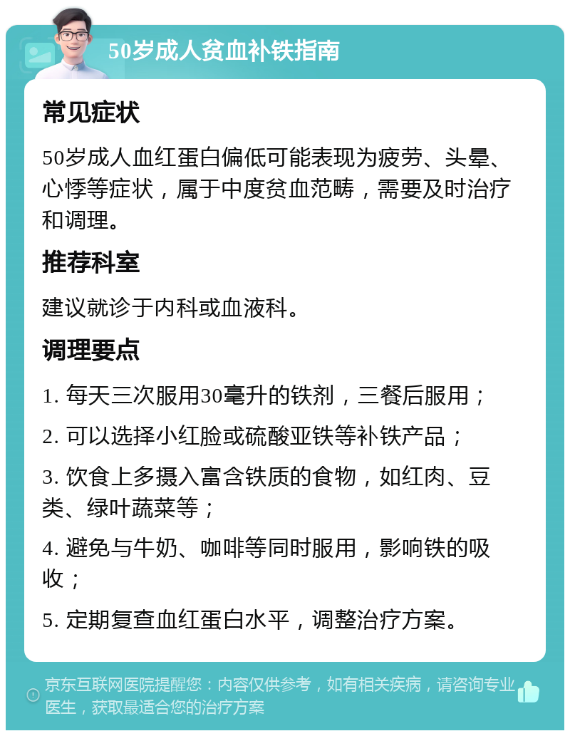 50岁成人贫血补铁指南 常见症状 50岁成人血红蛋白偏低可能表现为疲劳、头晕、心悸等症状，属于中度贫血范畴，需要及时治疗和调理。 推荐科室 建议就诊于内科或血液科。 调理要点 1. 每天三次服用30毫升的铁剂，三餐后服用； 2. 可以选择小红脸或硫酸亚铁等补铁产品； 3. 饮食上多摄入富含铁质的食物，如红肉、豆类、绿叶蔬菜等； 4. 避免与牛奶、咖啡等同时服用，影响铁的吸收； 5. 定期复查血红蛋白水平，调整治疗方案。