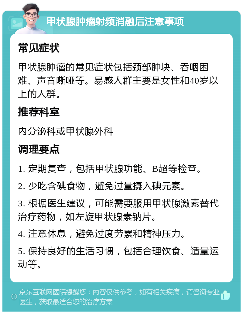 甲状腺肿瘤射频消融后注意事项 常见症状 甲状腺肿瘤的常见症状包括颈部肿块、吞咽困难、声音嘶哑等。易感人群主要是女性和40岁以上的人群。 推荐科室 内分泌科或甲状腺外科 调理要点 1. 定期复查，包括甲状腺功能、B超等检查。 2. 少吃含碘食物，避免过量摄入碘元素。 3. 根据医生建议，可能需要服用甲状腺激素替代治疗药物，如左旋甲状腺素钠片。 4. 注意休息，避免过度劳累和精神压力。 5. 保持良好的生活习惯，包括合理饮食、适量运动等。