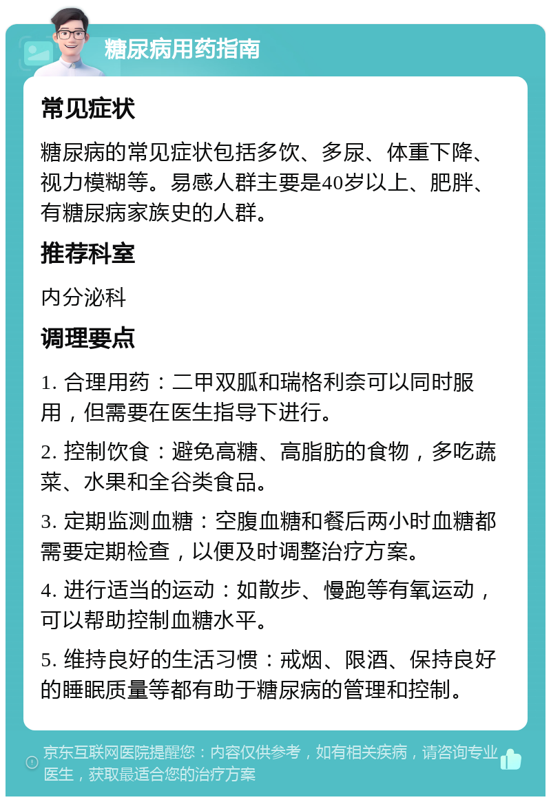 糖尿病用药指南 常见症状 糖尿病的常见症状包括多饮、多尿、体重下降、视力模糊等。易感人群主要是40岁以上、肥胖、有糖尿病家族史的人群。 推荐科室 内分泌科 调理要点 1. 合理用药：二甲双胍和瑞格利奈可以同时服用，但需要在医生指导下进行。 2. 控制饮食：避免高糖、高脂肪的食物，多吃蔬菜、水果和全谷类食品。 3. 定期监测血糖：空腹血糖和餐后两小时血糖都需要定期检查，以便及时调整治疗方案。 4. 进行适当的运动：如散步、慢跑等有氧运动，可以帮助控制血糖水平。 5. 维持良好的生活习惯：戒烟、限酒、保持良好的睡眠质量等都有助于糖尿病的管理和控制。