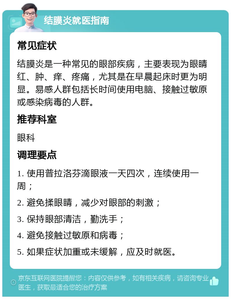 结膜炎就医指南 常见症状 结膜炎是一种常见的眼部疾病，主要表现为眼睛红、肿、痒、疼痛，尤其是在早晨起床时更为明显。易感人群包括长时间使用电脑、接触过敏原或感染病毒的人群。 推荐科室 眼科 调理要点 1. 使用普拉洛芬滴眼液一天四次，连续使用一周； 2. 避免揉眼睛，减少对眼部的刺激； 3. 保持眼部清洁，勤洗手； 4. 避免接触过敏原和病毒； 5. 如果症状加重或未缓解，应及时就医。