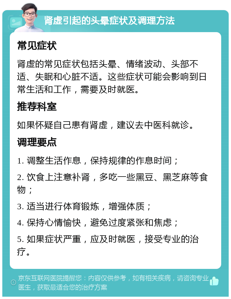 肾虚引起的头晕症状及调理方法 常见症状 肾虚的常见症状包括头晕、情绪波动、头部不适、失眠和心脏不适。这些症状可能会影响到日常生活和工作，需要及时就医。 推荐科室 如果怀疑自己患有肾虚，建议去中医科就诊。 调理要点 1. 调整生活作息，保持规律的作息时间； 2. 饮食上注意补肾，多吃一些黑豆、黑芝麻等食物； 3. 适当进行体育锻炼，增强体质； 4. 保持心情愉快，避免过度紧张和焦虑； 5. 如果症状严重，应及时就医，接受专业的治疗。