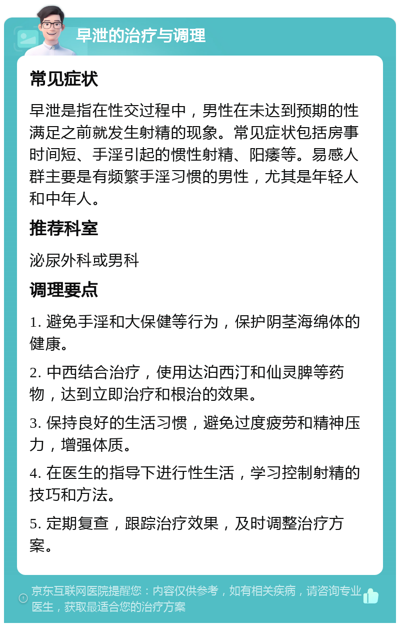 早泄的治疗与调理 常见症状 早泄是指在性交过程中，男性在未达到预期的性满足之前就发生射精的现象。常见症状包括房事时间短、手淫引起的惯性射精、阳痿等。易感人群主要是有频繁手淫习惯的男性，尤其是年轻人和中年人。 推荐科室 泌尿外科或男科 调理要点 1. 避免手淫和大保健等行为，保护阴茎海绵体的健康。 2. 中西结合治疗，使用达泊西汀和仙灵脾等药物，达到立即治疗和根治的效果。 3. 保持良好的生活习惯，避免过度疲劳和精神压力，增强体质。 4. 在医生的指导下进行性生活，学习控制射精的技巧和方法。 5. 定期复查，跟踪治疗效果，及时调整治疗方案。