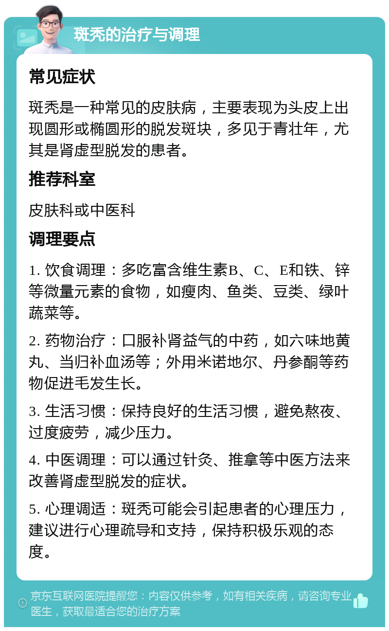 斑秃的治疗与调理 常见症状 斑秃是一种常见的皮肤病，主要表现为头皮上出现圆形或椭圆形的脱发斑块，多见于青壮年，尤其是肾虚型脱发的患者。 推荐科室 皮肤科或中医科 调理要点 1. 饮食调理：多吃富含维生素B、C、E和铁、锌等微量元素的食物，如瘦肉、鱼类、豆类、绿叶蔬菜等。 2. 药物治疗：口服补肾益气的中药，如六味地黄丸、当归补血汤等；外用米诺地尔、丹参酮等药物促进毛发生长。 3. 生活习惯：保持良好的生活习惯，避免熬夜、过度疲劳，减少压力。 4. 中医调理：可以通过针灸、推拿等中医方法来改善肾虚型脱发的症状。 5. 心理调适：斑秃可能会引起患者的心理压力，建议进行心理疏导和支持，保持积极乐观的态度。