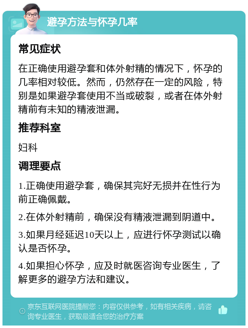 避孕方法与怀孕几率 常见症状 在正确使用避孕套和体外射精的情况下，怀孕的几率相对较低。然而，仍然存在一定的风险，特别是如果避孕套使用不当或破裂，或者在体外射精前有未知的精液泄漏。 推荐科室 妇科 调理要点 1.正确使用避孕套，确保其完好无损并在性行为前正确佩戴。 2.在体外射精前，确保没有精液泄漏到阴道中。 3.如果月经延迟10天以上，应进行怀孕测试以确认是否怀孕。 4.如果担心怀孕，应及时就医咨询专业医生，了解更多的避孕方法和建议。