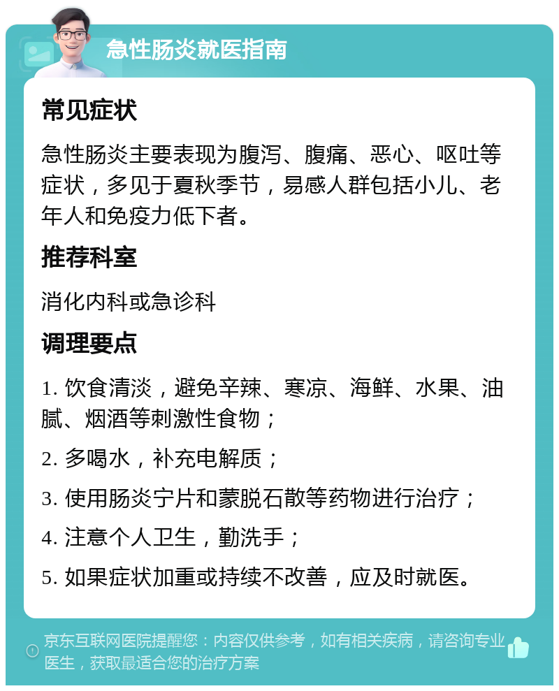 急性肠炎就医指南 常见症状 急性肠炎主要表现为腹泻、腹痛、恶心、呕吐等症状，多见于夏秋季节，易感人群包括小儿、老年人和免疫力低下者。 推荐科室 消化内科或急诊科 调理要点 1. 饮食清淡，避免辛辣、寒凉、海鲜、水果、油腻、烟酒等刺激性食物； 2. 多喝水，补充电解质； 3. 使用肠炎宁片和蒙脱石散等药物进行治疗； 4. 注意个人卫生，勤洗手； 5. 如果症状加重或持续不改善，应及时就医。