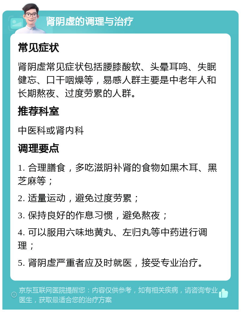 肾阴虚的调理与治疗 常见症状 肾阴虚常见症状包括腰膝酸软、头晕耳鸣、失眠健忘、口干咽燥等，易感人群主要是中老年人和长期熬夜、过度劳累的人群。 推荐科室 中医科或肾内科 调理要点 1. 合理膳食，多吃滋阴补肾的食物如黑木耳、黑芝麻等； 2. 适量运动，避免过度劳累； 3. 保持良好的作息习惯，避免熬夜； 4. 可以服用六味地黄丸、左归丸等中药进行调理； 5. 肾阴虚严重者应及时就医，接受专业治疗。