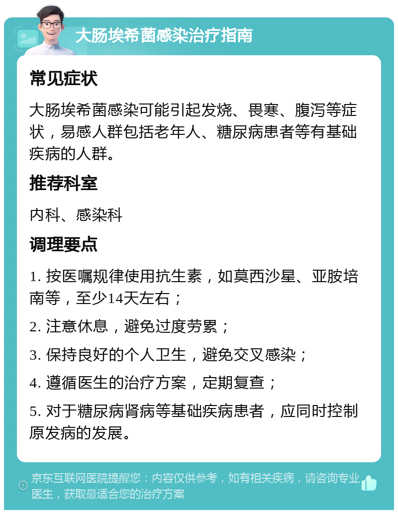 大肠埃希菌感染治疗指南 常见症状 大肠埃希菌感染可能引起发烧、畏寒、腹泻等症状，易感人群包括老年人、糖尿病患者等有基础疾病的人群。 推荐科室 内科、感染科 调理要点 1. 按医嘱规律使用抗生素，如莫西沙星、亚胺培南等，至少14天左右； 2. 注意休息，避免过度劳累； 3. 保持良好的个人卫生，避免交叉感染； 4. 遵循医生的治疗方案，定期复查； 5. 对于糖尿病肾病等基础疾病患者，应同时控制原发病的发展。