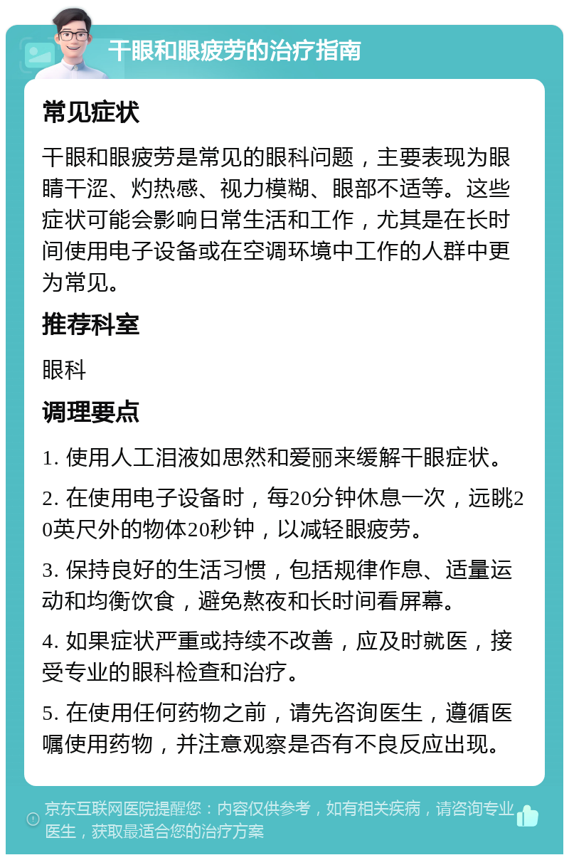 干眼和眼疲劳的治疗指南 常见症状 干眼和眼疲劳是常见的眼科问题，主要表现为眼睛干涩、灼热感、视力模糊、眼部不适等。这些症状可能会影响日常生活和工作，尤其是在长时间使用电子设备或在空调环境中工作的人群中更为常见。 推荐科室 眼科 调理要点 1. 使用人工泪液如思然和爱丽来缓解干眼症状。 2. 在使用电子设备时，每20分钟休息一次，远眺20英尺外的物体20秒钟，以减轻眼疲劳。 3. 保持良好的生活习惯，包括规律作息、适量运动和均衡饮食，避免熬夜和长时间看屏幕。 4. 如果症状严重或持续不改善，应及时就医，接受专业的眼科检查和治疗。 5. 在使用任何药物之前，请先咨询医生，遵循医嘱使用药物，并注意观察是否有不良反应出现。