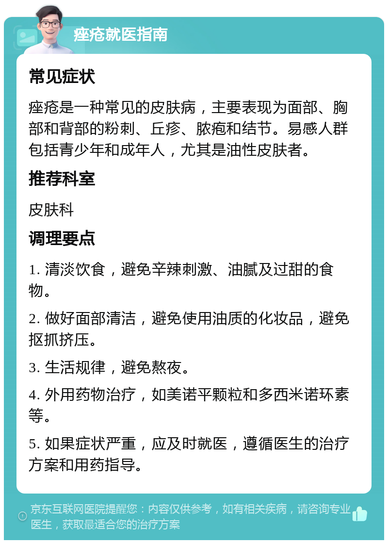 痤疮就医指南 常见症状 痤疮是一种常见的皮肤病，主要表现为面部、胸部和背部的粉刺、丘疹、脓疱和结节。易感人群包括青少年和成年人，尤其是油性皮肤者。 推荐科室 皮肤科 调理要点 1. 清淡饮食，避免辛辣刺激、油腻及过甜的食物。 2. 做好面部清洁，避免使用油质的化妆品，避免抠抓挤压。 3. 生活规律，避免熬夜。 4. 外用药物治疗，如美诺平颗粒和多西米诺环素等。 5. 如果症状严重，应及时就医，遵循医生的治疗方案和用药指导。